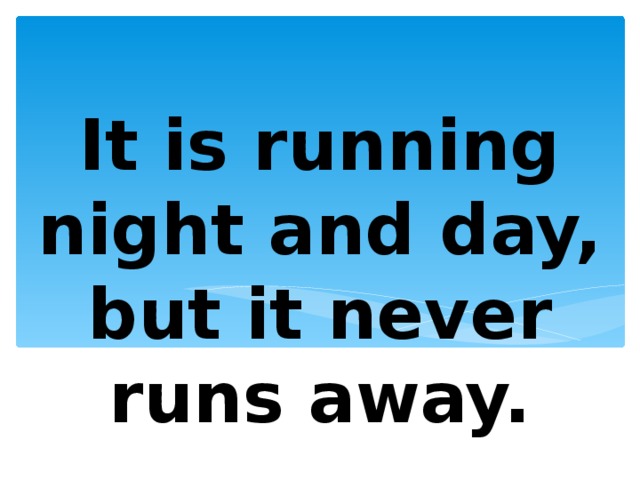 It is running night and day, but it never runs away. 