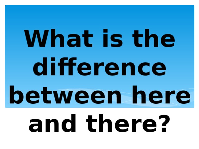 What is the difference between here and there? 