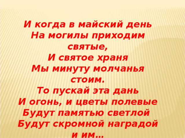 И когда в майский день На могилы приходим святые, И святое храня Мы минуту молчанья стоим. То пускай эта дань И огонь, и цветы полевые Будут памятью светлой Будут скромной наградой и им…