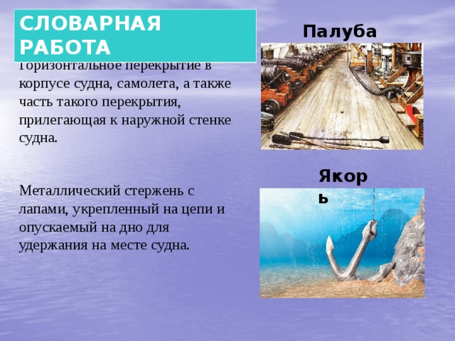   Палуба  СЛОВАРНАЯ РАБОТА Горизонтальное перекрытие в корпусе судна, самолета, а также часть такого перекрытия, прилегающая к наружной стенке судна. Якорь Металлический стержень с лапами, укрепленный на цепи и опускаемый на дно для удержания на месте судна. 