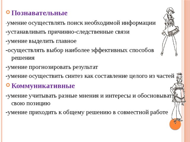 Познавательные - умение осуществлять поиск необходимой информации -устанавливать причинно-следственные связи -умение выделить главное -осуществлять выбор наиболее эффективных способов решения -умение прогнозировать результат -умение осуществить синтез как составление целого из частей Коммуникативные -умение учитывать разные мнения и интересы и обосновывать свою позицию - умение приходить к общему решению в совместной работе  