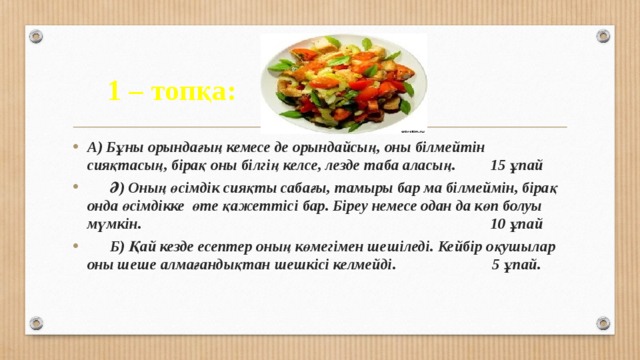 1 – топқа: Теңдеу А) Бұны орындағың кемесе де орындайсың, оны білмейтін сияқтасың, бірақ оны білгің келсе, лезде таба аласың. 15 ұпай  Ә) Оның өсімдік сияқты сабағы, тамыры бар ма білмеймін, бірақ онда өсімдікке өте қажеттісі бар. Біреу немесе одан да көп болуы мүмкін. 10 ұпай  Б) Қай кезде есептер оның көмегімен шешіледі. Кейбір оқушылар оны шеше алмағандықтан шешкісі келмейді. 5 ұпай. 