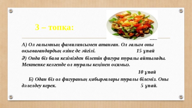 3 – топқа: Пифагор А) Ол ғалымның фамилиясымен атанған. Ол ғалым оны оқымағандардың өзіне де әйгілі. 15 ұпай Ә) Онда біз бала кезімізден білетін фигура туралы айтылады. Мектепке келгенде ол туралы кеңінен оқимыз.  10 ұпай  Б) Одан біз ол фигураның қабырғалары туралы білеміз. Оны дәлелдеу керек. 5 ұпай. 