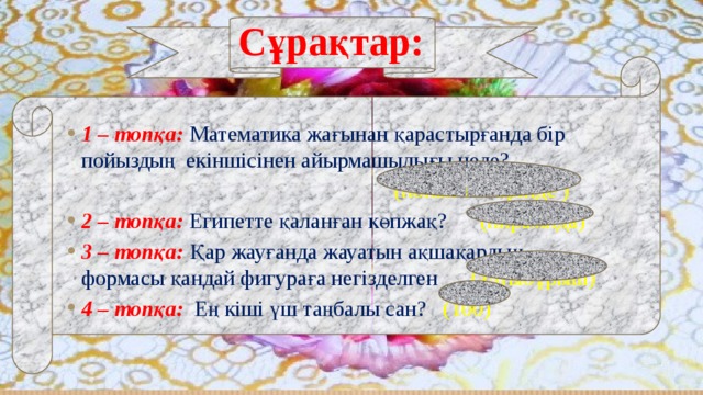 Сұрақтар: 1 – топқа:  Математика жағынан қарастырғанда бір пойыздың екіншісінен айырмашылығы неде?  (пойыз нөмірінде ) 2 – топқа: Египетте қаланған көпжақ? (пирамида) 3 – топқа: Қар жауғанда жауатын ақшақардың формасы қандай фигураға негізделген (алтыбұрыш) 4 – топқа: Ең кіші үш таңбалы сан? (100) 