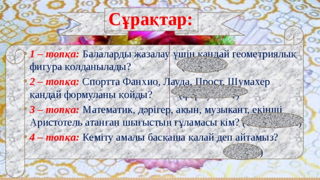 Сұрақтар: 1 – топқа:  Балаларды жазалау үшін қандай геометриялық фигура қолданылады? (бұрыш) 2 – топқа: Спортта Фанхио, Лауда, Прост, Шумахер қандай формуланы қойды? (формула - 1) 3 – топқа: Математик, дәрігер, ақын, музыкант, екінші Аристотель атанған шығыстың ғұламасы кім? (әл– Фараби) 4 – топқа:  Кеміту амалы басқаша қалай деп айтамыз?  (азайту) 