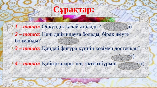 Сұрақтар: 1 – топқа:  Онкүндік қалай аталады? (Декада) 2 – топқа: Нені дайындауға болады, бірақ жеуге болмайды? (сабақ) 3 – топқа: Қандай фигура күннің көзімен достасқан?  (сәуле) 4 – топқа:  Қабырғалары тең тіктөртбұрыш (квадрат) 