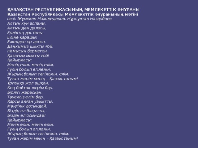 ҚАЗАҚСТАН РЕСПУБЛИКАСЫНЫҢ МЕМЛЕКЕТТІК ӘНҰРАНЫ Қазақстан Республикасы Мемлекеттік әнұранының мәтіні сөзі: Жұмекен Нәжімеденов, Нұрсұлтан Назарбаев Алтын күн аспаны,  Алтын дән даласы,  Ерліктің дастаны,  Еліме қарашы!  Ежелден ер деген,  Даңкымыз шықты ғой.  Намысын бермеген,  Қазағым мықты ғой! Қайырмасы:  Менің елім, менің елім,  Гүлің болып егілемін,  Жырың болып төгілемін, елім!  Туған жерім менің – Қазақстаным! Ұрпаққа жол ашқан,  Кең байтақ жерім бар.  Бірлігі жарасқан,  Тәуелсіз елім бар.  Қарсы алған уақытты,  Мәңгілік досындай.  Біздің ел бақытты,  Біздің ел осындай! Қайырмасы:  Менің елім, менің елім,  Гүлің болып егілемін,  Жырың болып төгілемін, елім!  Туған жерім менің – Қазақстаным! 