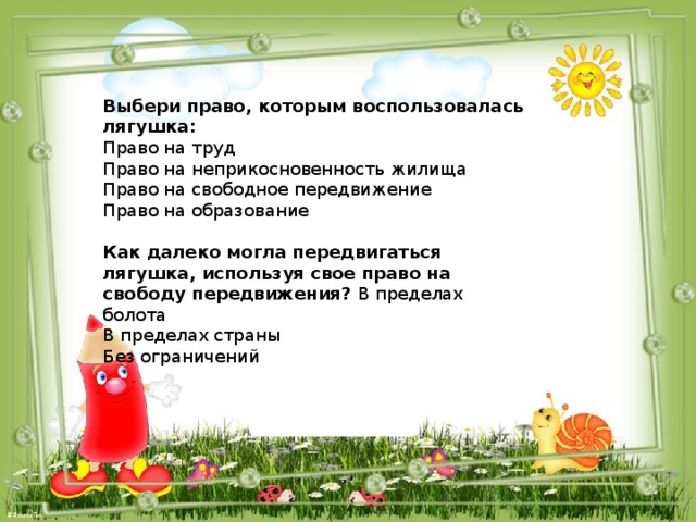 Выбери право, которым воспользовалась лягушка: Право на труд Право на неприкосновенность жилища Право на свободное передвижение Право на образование Как далеко могла передвигаться лягушка, используя свое право на свободу передвижения? В пределах болота В пределах страны Без ограничений 