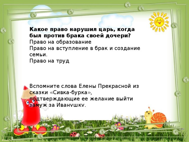 Какое право нарушил царь, когда был против брака своей дочери? Право на образование Право на вступление в брак и создание семьи. Право на труд Вспомните слова Елены Прекрасной из сказки «Сивка-бурка», подтверждающие ее желание выйти замуж за Иванушку. 