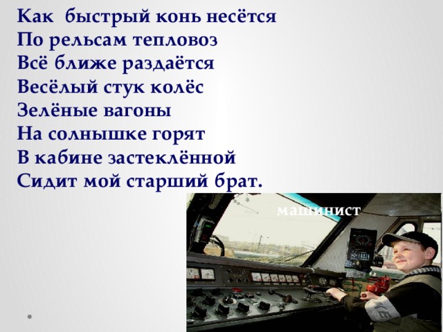 Как быстрый конь несётся По рельсам тепловоз Всё ближе раздаётся Весёлый стук колёс Зелёные вагоны На солнышке горят В кабине застеклённой Сидит мой старший брат. машинист 