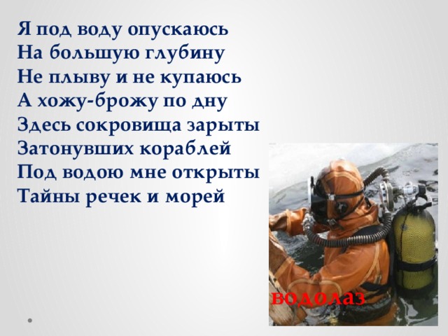 Я под воду опускаюсь На большую глубину Не плыву и не купаюсь А хожу-брожу по дну Здесь сокровища зарыты Затонувших кораблей Под водою мне открыты Тайны речек и морей водолаз 