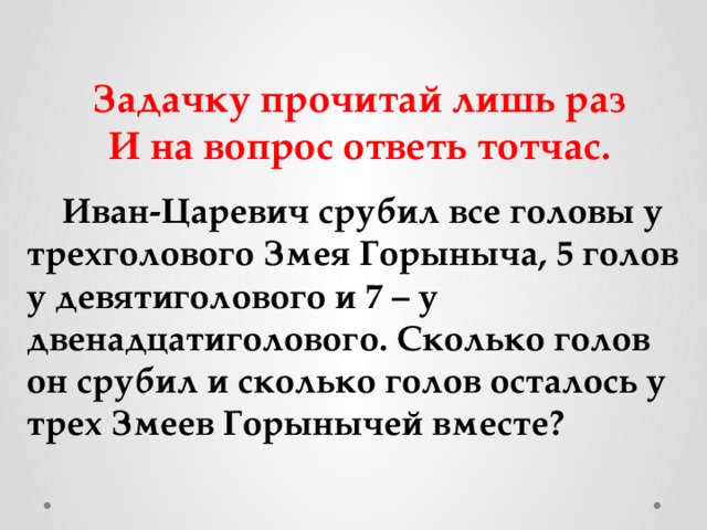 Задачку прочитай лишь раз И на вопрос ответь тотчас.    Иван-Царевич срубил все головы у трехголового Змея Горыныча, 5 голов у девятиголового и 7 – у двенадцатиголового. Сколько голов он срубил и сколько голов осталось у трех Змеев Горынычей вместе? 