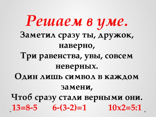 Решаем в уме. Заметил сразу ты, дружок, наверно, Три равенства, увы, совсем неверных. Один лишь символ в каждом замени, Чтоб сразу стали верными они. 13=8-5 6-(3-2)=1 10х2=5:1 