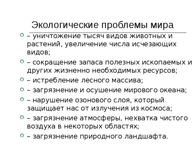 Экологические проблемы мира  – уничтожение тысяч видов животных и растений, увеличение числа исчезающих видов; – сокращение запаса полезных ископаемых и других жизненно необходимых ресурсов; – истребление лесного массива; – загрязнение и осушение мирового океана; – нарушение озонового слоя, который защищает нас от излучения из космоса; – загрязнение атмосферы, нехватка чистого воздуха в некоторых областях; – загрязнение природного ландшафта. 