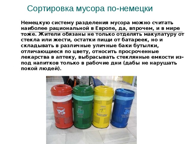 Сортировка мусора по-немецки   Немецкую систему разделения мусора можно считать наиболее рациональной в Европе, да, впрочем, и в мире тоже. Жители обязаны не только отделять макулатуру от стекла или жести, остатки пищи от батареек, но и складывать в различные уличные баки бутылки, отличающиеся по цвету, относить просроченные лекарства в аптеку, выбрасывать стеклянные емкости из-под напитков только в рабочие дни (дабы не нарушать покой людей).   