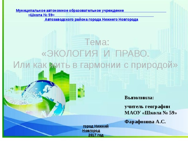 Муниципальное автономное образовательное учреждение «Школа № 59»  Автозаводского района города Нижнего Новгорода Тема: «ЭКОЛОГИЯ И ПРАВО. Или как жить в гармонии с природой» Выполнила: учитель географии МАОУ «Школа № 59» Фарафонова А.С. город Нижний Новгород 2017 год 
