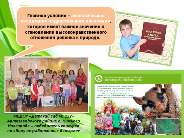 Главное условие – экологическое воспитание подрастающего поколения , которое имеет важное значение в становлении высоконравственного отношения ребенка к природе.  МБДОУ «Детский сад № 122» Автозаводского района г. Нижнего Новгорода – победитель конкурса по сбору отработанных батареек 