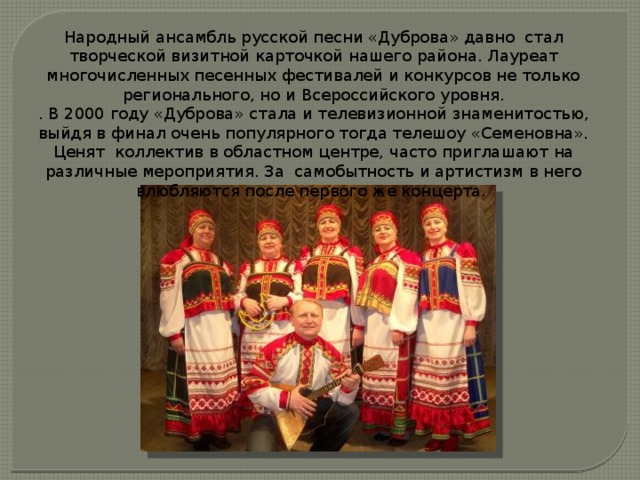 Народный ансамбль русской песни «Дуброва» давно стал творческой визитной карточкой нашего района. Лауреат многочисленных песенных фестивалей и конкурсов не только регионального, но и Всероссийского уровня. . В 2000 году «Дуброва» стала и телевизионной знаменитостью, выйдя в финал очень популярного тогда телешоу «Семеновна». Ценят коллектив в областном центре, часто приглашают на различные мероприятия. За самобытность и артистизм в него влюбляются после первого же концерта. 