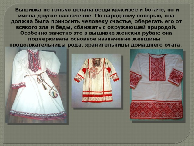  Вышивка не только делала вещи красивее и богаче, но и имела другое назначение. По народному поверью, она должна была приносить человеку счастье, оберегать его от всякого зла и беды, сближать с окружающей природой. Особенно заметно это в вышивке женских рубах: она подчеркивала основное назначение женщины – продолжательницы рода, хранительницы домашнего очага . 
