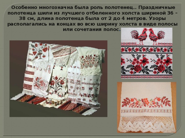  Особенно многозначна была роль полотенец.. Праздничные полотенца шили из лучшего отбеленного холста шириной 36 – 38 см, длина полотенца была от 2 до 4 метров. Узоры располагались на концах во всю ширину холста в виде полосы или сочетания полос . 