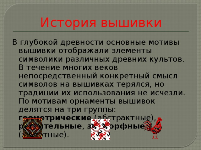 История вышивки В глубокой древности основные мотивы вышивки отображали элементы символики различных древних культов. В течение многих веков непосредственный конкретный смысл символов на вышивках терялся, но традиции их использования не исчезли. По мотивам орнаменты вышивок делятся на три группы: геометрические (абстрактные), растительные , зооморфные (животные).    