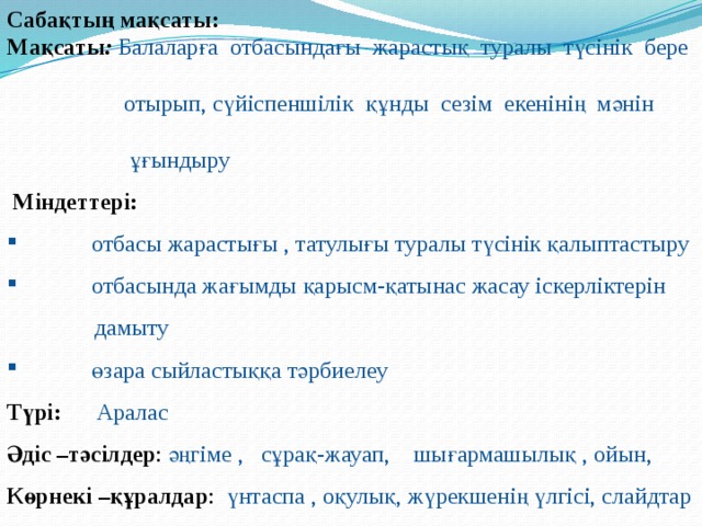 Сабақтың мақсаты: Мақсаты : Балаларға отбасындағы жарастық туралы түсінік бере  отырып, сүйіспеншілік құнды сезім екенінің мәнін  ұғындыру   Міндеттері:  отбасы жарастығы , татулығы туралы түсінік қалыптастыру  отбасында жағымды қарысм-қатынас жасау іскерліктерін  дамыту  өзара сыйластыққа тәрбиелеу Түрі: Аралас Әдіс –тәсілдер : әңгіме , сұрақ-жауап, шығармашылық , ойын, Көрнекі –құралдар : үнтаспа , оқулық, жүрекшенің үлгісі, слайдтар 