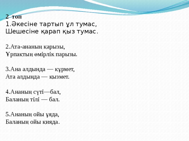 2 топ 1.Әкесіне тартып ұл тумас, Шешесіне қарап қыз тумас.   2.Ата-ананың қарызы, Ұрпақтың өмірлік парызы.   3.Ана алдында — құрмет, Ата алдында — қызмет.   4.Ананың сүті—бал, Баланың тілі — бал.   5.Ананың ойы ұяда, Баланың ойы қияда .    