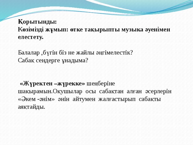Қорытынды: Көзімізді жұмып: өтке тақырыпты музыка әуенімен елестету. Балалар ,бүгін біз не жайлы әңгімелестік? Сабақ сендерге ұнадыма?  «Жүректен –жүрекке» шеңберіне шақырамын.Оқушылар осы сабақтан алған әсерлерін «Әкем -әнім» әнін айтумен жалғастырып сабақты аяқтайды.   