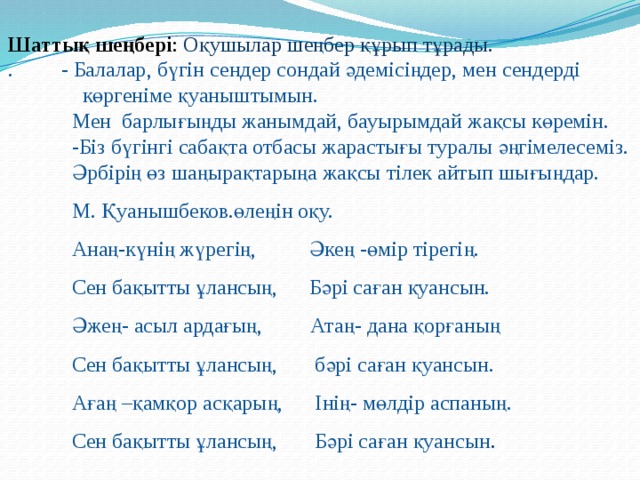 Шаттық шеңбері : Оқушылар шеңбер құрып тұрады.  . - Балалар, бүгін сендер сондай әдемісіңдер, мен сендерді  көргеніме қуаныштымын.   Мен барлығыңды жанымдай, бауырымдай жақсы көремін. -Біз бүгінгі сабақта отбасы жарастығы туралы әңгімелесеміз. Әрбірің өз шаңырақтарыңа жақсы тілек айтып шығыңдар. М. Қуанышбеков.өлеңін оқу.  Анаң-күнің жүрегің, Әкең -өмір тірегің.  Сен бақытты ұлансың, Бәрі саған қуансын.   Әжең- асыл ардағың, Атаң- дана қорғаның  Сен бақытты ұлансың, бәрі саған қуансын.  Ағаң –қамқор асқарың, Інің- мөлдір аспаның.  Сен бақытты ұлансың, Бәрі саған қуансын . 