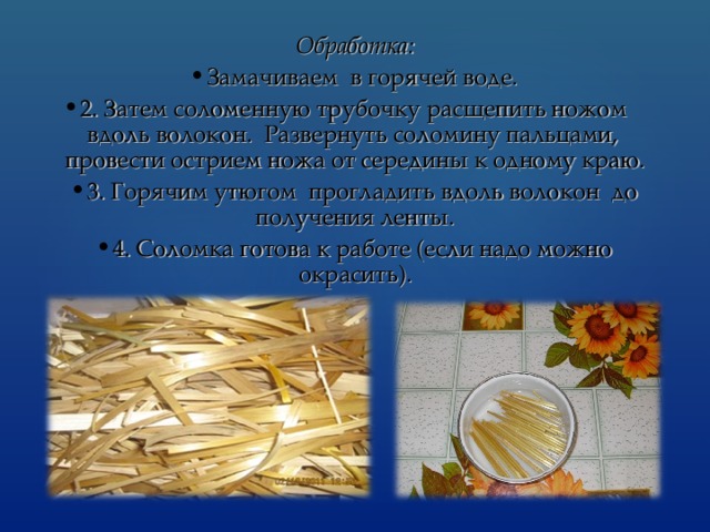 Обработка: Замачиваем в горячей воде. 2. Затем соломенную трубочку расщепить ножом вдоль волокон. Развернуть соломину пальцами, провести острием ножа от середины к одному краю. 3. Горячим утюгом прогладить вдоль волокон до получения ленты. 4. Соломка готова к работе (если надо можно окрасить). 