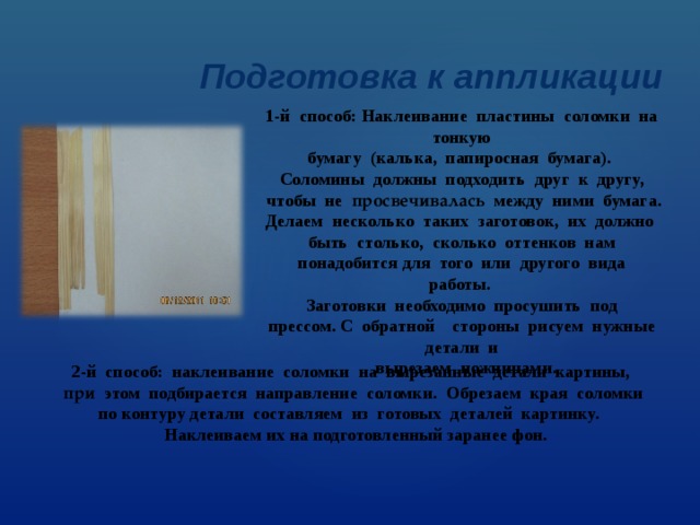 Подготовка к аппликации 1-й  способ: Наклеивание  пластины  соломки  на  тонкую  бумагу (калька,  папиросная  бумага).  Соломины  должны  подходить  друг  к  другу,  чтобы  не  просвечивалась   между  ними  бумага. Делаем  несколько  таких  заготовок,  их  должно  быть  столько,  сколько  оттенков  нам  понадобится для  того  или  другого  вида  работы.  Заготовки  необходимо  просушить  под  прессом. С  обратной    стороны  рисуем  нужные  детали  и   вырезаем  ножницами. 2-й  способ:  наклеивание  соломки  на  вырезанные  детали  картины,  при   этом  подбирается  направление  соломки.  Обрезаем  края  соломки  по контуру детали составляем  из  готовых  деталей  картинку.    Наклеиваем их на подготовленный заранее фон. 