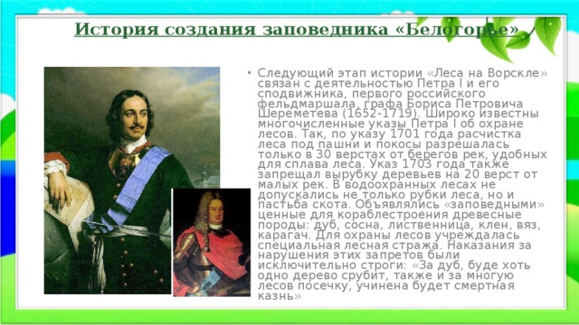 История создания заповедника «Белогорье» Следующий этап истории «Леса на Ворскле» связан с деятельностью Петра I и его сподвижника, первого российского фельдмаршала, графа Бориса Петровича Шереметева (1652-1719). Широко известны многочисленные указы Петра I об охране лесов. Так, по указу 1701 года расчистка леса под пашни и покосы разрешалась только в 30 верстах от берегов рек, удобных для сплава леса. Указ 1703 года также запрещал вырубку деревьев на 20 верст от малых рек. В водоохранных лесах не допускались не только рубки леса, но и пастьба скота. Объявлялись «заповедными» ценные для кораблестроения древесные породы: дуб, сосна, лиственница, клен, вяз, карагач. Для охраны лесов учреждалась специальная лесная стража. Наказания за нарушения этих запретов были исключительно строги: «За дуб, буде хоть одно дерево срубит, также и за многую лесов посечку, учинена будет смертная казнь» 