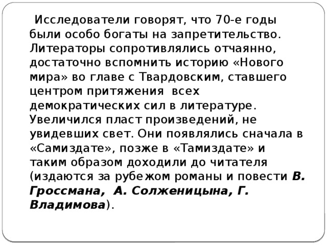   Исследователи говорят, что 70-е годы были особо богаты на запретительство. Литераторы сопротивлялись отчаянно, достаточно вспомнить историю «Нового мира» во главе с Твардовским, ставшего  центром притяжения  всех демократических сил в литературе. Увеличился пласт произведений, не увидевших свет. Они появлялись сначала в «Самиздате», позже в «Тамиздате» и таким образом доходили до читателя (издаются за рубежом романы и повести  В. Гроссмана, А. Солженицына, Г. Владимова ).  