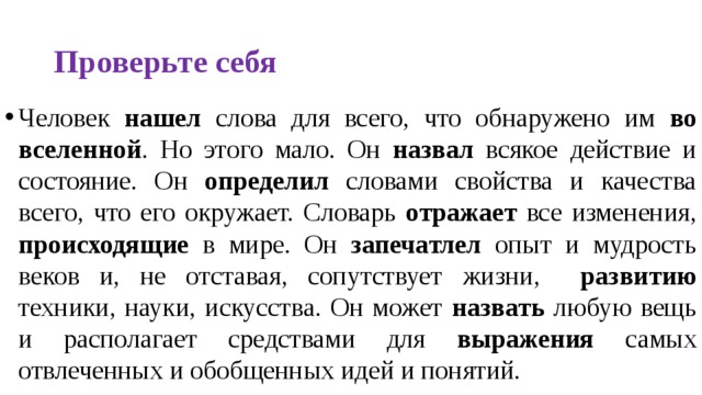 Проверьте себя Человек нашел слова для всего, что обнаружено им во вселенной . Но этого мало. Он назвал всякое действие и состояние. Он определил словами свойства и качества всего, что его окружает. Словарь отражает все изменения, происходящие в мире. Он запечатлел опыт и мудрость веков и, не отставая, сопутствует жизни, развитию техники, науки, искусства. Он может назвать любую вещь и располагает средствами для выражения самых отвлеченных и обобщенных идей и понятий. 