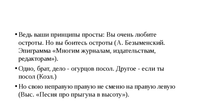 Ведь ваши принципы просты: Вы очень любите остроты. Но вы боитесь остроты (А. Безыменский. Эпиграмма «Многим журналам, издательствам, редакторам»). Одно, брат, дело - огурцов посол. Другое - если ты посол (Козл.) Но свою неправую правую не сменю на правую левую (Выс. «Песня про прыгуна в высоту»). 