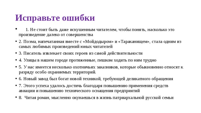 Исправьте ошибки     1. Не стоит быть даже искушенным читателем, чтобы понять, насколько это произведение далеко от совершенства 2. Поэма, напечатанная вместе с «Мойдодыром» и «Тараканищем», стала одним из самых любимых произведений юных читателей 3. Писатель извлекает своих героев из самой действительности 4. Улицы в нашем городе протяженные, пешком ходить по ним трудно 5. У нас имеется несколько охотничьих заказников, которые обыкновенно относят к разряду особо охраняемых территорий. 6. Новый завод был богат новой техникой, требующей деликатного обращения 7. Этого успеха удалось достичь благодаря повышению применения средств авиации и повышению технического оснащения предприятий 8.  Читая роман, мысленно окунаешься в жизнь патриархальной русской семьи 