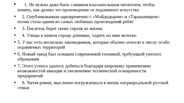     1. Не нужно даже быть слишком взыскательным читателем, чтобы понять, как далеко это произведение от подлинного искусства     2. Опубликованная одновременно с «Мойдодыром» и «Тараканищем» поэма стала одним из самых любимых произведений ребят     3. Писатель берет своих героев из жизни.     4. Улицы в нашем городе длинные, ходить по ним нелегко. 5. У нас есть несколько заповедников, которые обычно относят к числу особо охраняемых территорий 6. Новый завод был оснащен современной техникой, требующей умелого обращения 7. Этого успеха удалось добиться благодаря широкому применению возможностей авиации и увеличению технической оснащенности предприятий     8. Читая роман, мысленно погружаешься в жизнь патриархальной русской семьи