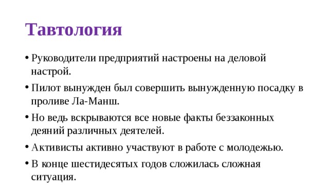 Тавтология Руководители предприятий настроены на деловой настрой. Пилот вынужден был совершить вынужденную посадку в проливе Ла-Манш. Но ведь вскрываются все новые факты беззаконных деяний различных деятелей. Активисты активно участвуют в работе с молодежью. В конце шестидесятых годов сложилась сложная ситуация.