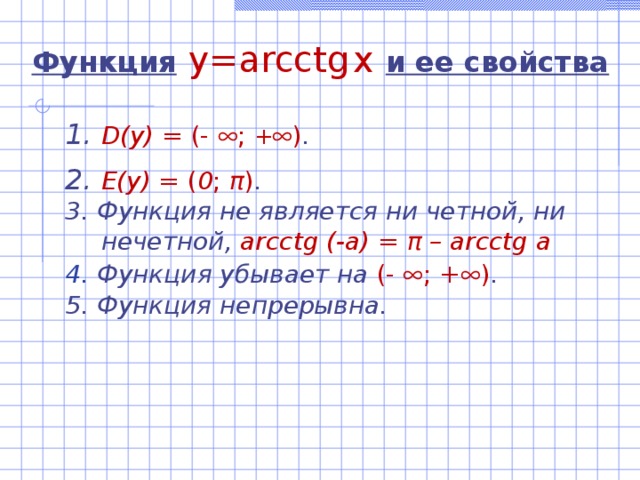 Функция  y=arcctg  x  и ее свойства D(y)  =  (-  ; +  ) . E(y) = ( 0 ; π ) . 3. Функция не является ни четной, ни нечетной, arcctg (-a) = π – arcctg a 4. Функция убывает на (-  ; +  ) . 5. Функция непрерывна.   