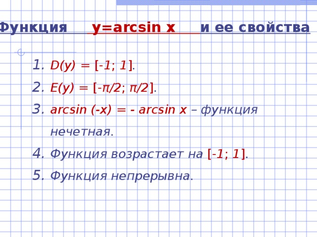 Функция  y=arcsin  x  и ее свойства D(y)  =  [- 1 ; 1 ] . E(y) = [- π /2 ; π /2 ] . arcsin (-x) = - arcsin x – функция нечетная. Функция возрастает на [- 1 ; 1 ] . Функция непрерывна. 