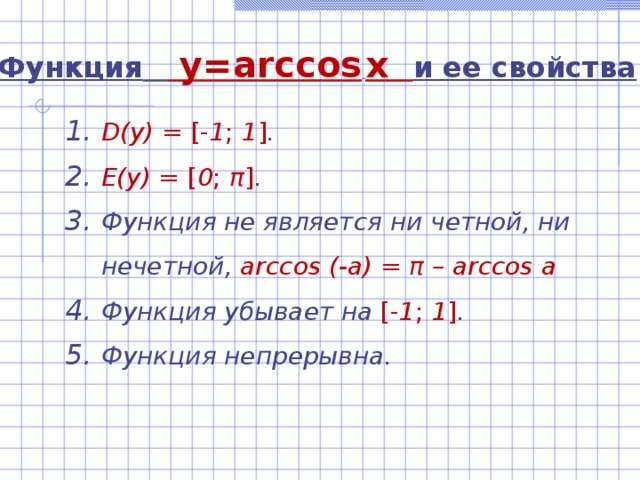 Функция   y=arccos  x   и ее свойства D(y)  =  [- 1 ; 1 ] . E(y) = [ 0 ; π ] . Функция не является ни четной, ни нечетной,  arccos (-a) = π – arccos a Функция убывает на [- 1 ; 1 ] . Функция непрерывна. 