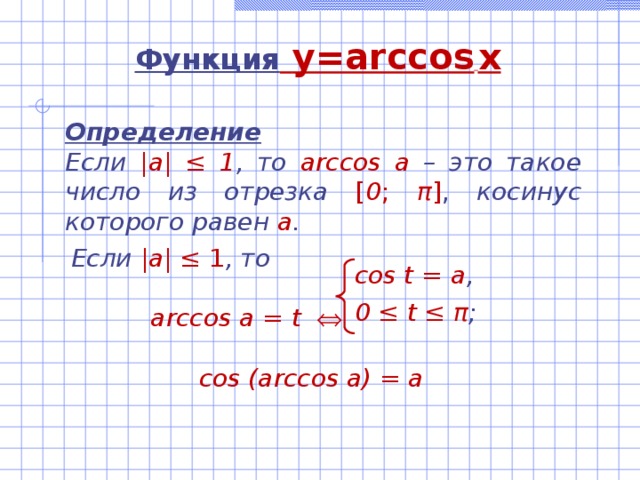 Функция  y=arccos  x Определение Если |а| ‌‌≤ 1 , то  arccos а –  это такое число из отрезка  [ 0 ; π ] , косинус которого равен а .   Если |а| ‌‌≤ 1 , то   arccos а = t     cos (arccos a) = a cos t = а , 0 ≤ t ≤ π ; 