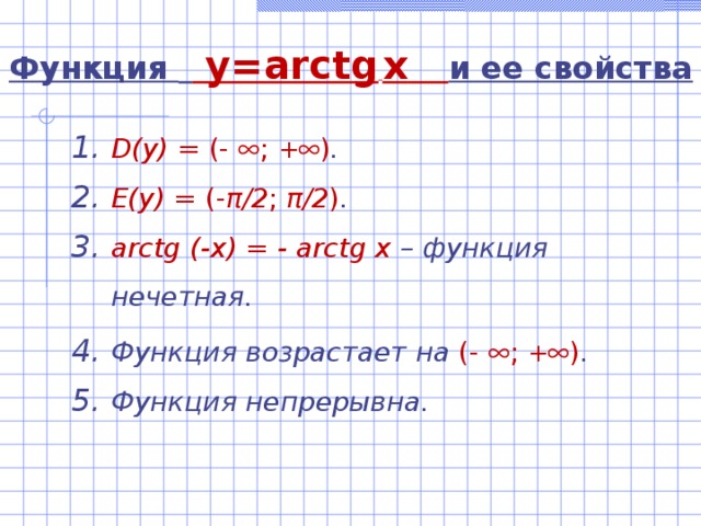 Функция   y=arctg  x  и ее свойства D(y)  =  (-  ; +  ) . E(y) = (- π /2 ; π /2 ) . arctg (-x) = - arctg x – функция нечетная. Функция возрастает на (-  ; +  ) . Функция непрерывна. 