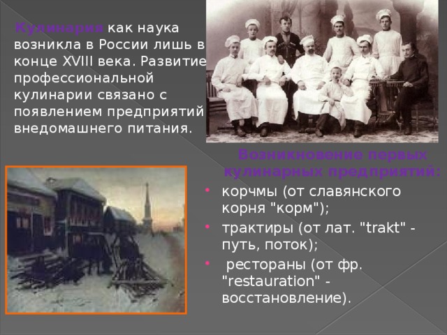  Кулинария  как наука возникла в России лишь в конце XVIII века. Развитие профессиональной кулинарии связано с появлением предприятий внедомашнего питания.  Возникновение первых кулинарных предприятий: корчмы (от славянского корня 