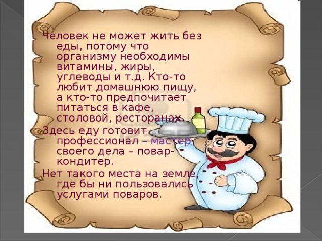 Человек не может жить без еды, потому что организму необходимы витамины, жиры, углеводы и т.д. Кто-то любит домашнюю пищу, а кто-то предпочитает питаться в кафе, столовой, ресторанах. Здесь еду готовит профессионал – мастер своего дела – повар-кондитер. Нет такого места на земле, где бы ни пользовались услугами поваров. 