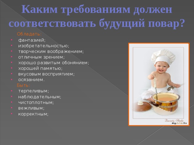 Каким требованиям должен соответствовать будущий повар?  Обладать: фантазией; изобретательностью; творческим воображением; отличным зрением; хорошо развитым обонянием; хорошей памятью; вкусовым восприятием; осязанием.   Быть: терпеливым; наблюдательным; чистоплотным; вежливым; корректным;     
