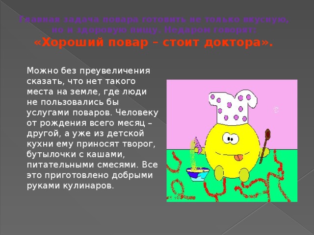 Главная задача повара готовить не только вкусную,  но и здоровую пищу. Недаром говорят:  «Хороший повар – стоит доктора».  Можно без преувеличения сказать, что нет такого места на земле, где люди не пользовались бы услугами поваров. Человеку от рождения всего  месяц – другой, а уже из детской кухни ему приносят творог, бутылочки с кашами, питательными смесями. Все это приготовлено добрыми руками кулинаров. 