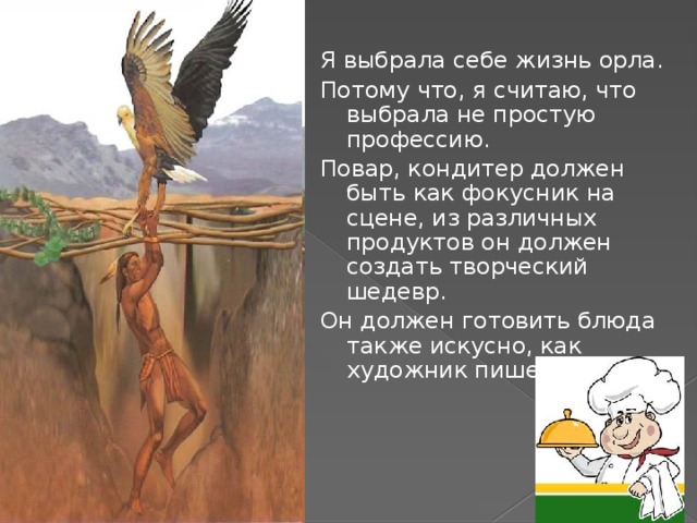 Я выбрала себе жизнь орла. Потому что, я считаю, что выбрала не простую профессию. Повар, кондитер должен быть как фокусник на сцене, из различных продуктов он должен создать творческий шедевр. Он должен готовить блюда также искусно, как художник пишет картины. 