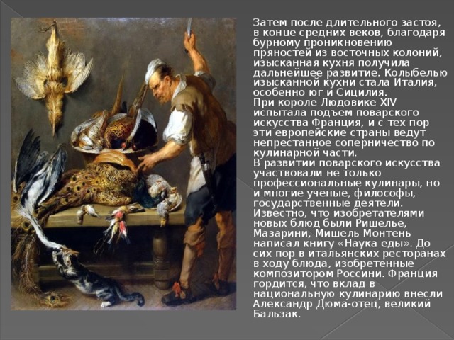 Затем после длительного застоя, в конце средних веков, благодаря бурному проникновению пряностей из восточных колоний, изысканная кухня получила дальнейшее развитие. Колыбелью изысканной кухни стала Италия, особенно юг и Сицилия.  При короле Людовике XIV испытала подъем поварского искусства Франция, и с тех пор эти европейские страны ведут непрестанное соперничество по кулинарной части.  В развитии поварского искусства участвовали не только профессиональные кулинары, но и многие ученые, философы, государственные деятели. Известно, что изобретателями новых блюд были Ришелье, Мазарини, Мишель Монтень написал книгу «Наука еды». До сих пор в итальянских ресторанах в ходу блюда, изобретенные композитором Россини. Франция гордится, что вклад в национальную кулинарию внесли Александр Дюма-отец, великий Бальзак. 