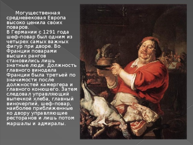 Могущественная средневековая Европа высоко ценила своих поваров.  В Германии с 1291 года шеф-повар был одним из четырех самых важных фигур при дворе. Во Франции поварами высших рангов становились лишь знатные люди. Должность главного винодела Франции была третьей по значимости после должностей камергера и главного конюшего. Затем следовал управляющий выпечкой хлеба, главный виночерпий, шеф-повар, наиболее приближенные ко двору управляющие ресторанов и лишь потом маршалы и  адмиралы.  
